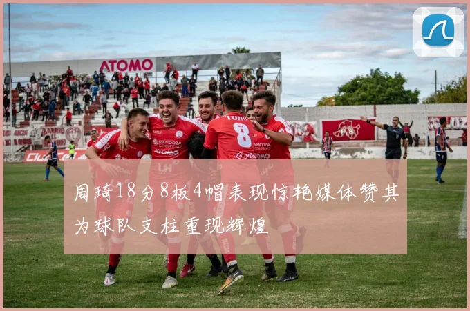 周琦18分8板4帽表现惊艳媒体赞其为球队支柱重现辉煌