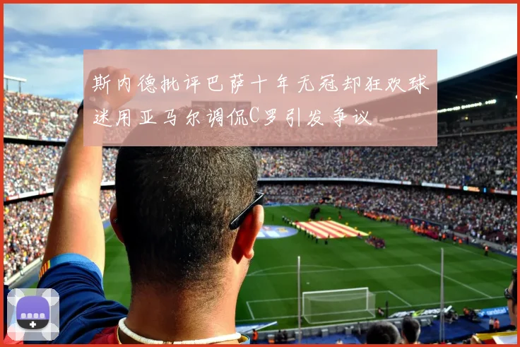 斯内德批评巴萨十年无冠却狂欢球迷用亚马尔调侃C罗引发争议