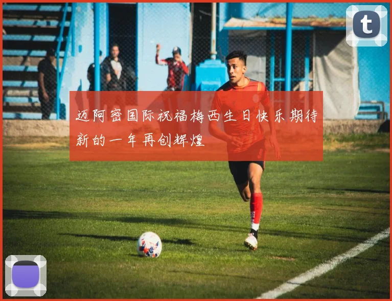 迈阿密国际祝福梅西生日快乐期待新的一年再创辉煌