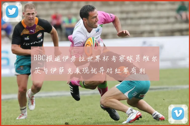 BBC报道伊劳拉世界杯考察球员维尔茨与伊萨克表现优异对红军有利