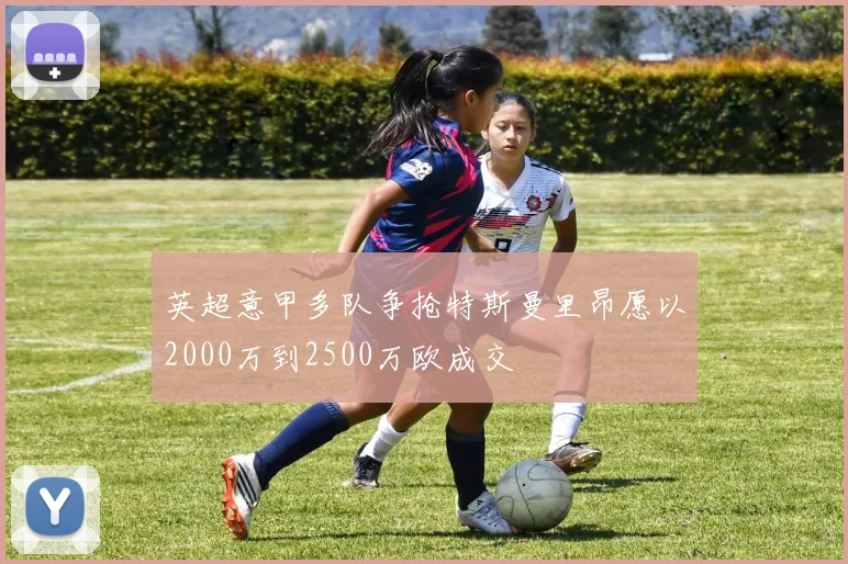 英超意甲多队争抢特斯曼里昂愿以2000万到2500万欧成交