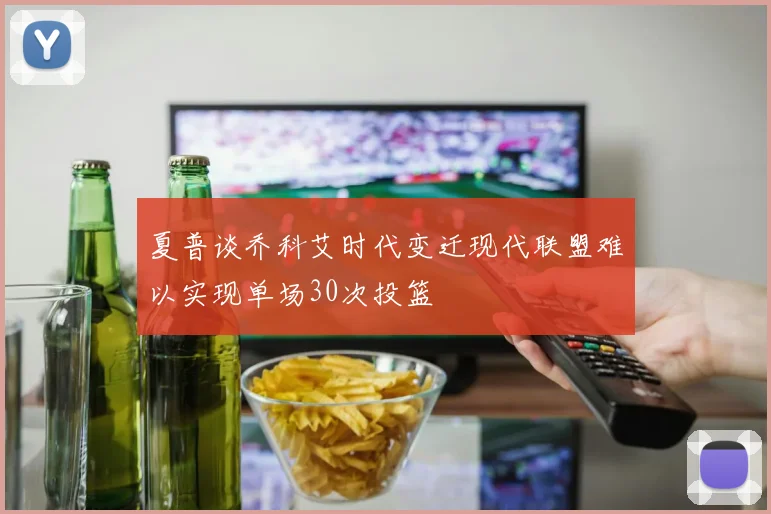 夏普谈乔科艾时代变迁现代联盟难以实现单场30次投篮