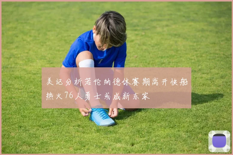美记分析若伦纳德休赛期离开快船热火76人勇士或成新东家