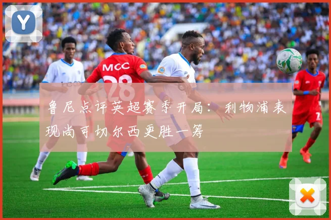 鲁尼点评英超赛季开局：利物浦表现尚可切尔西更胜一筹