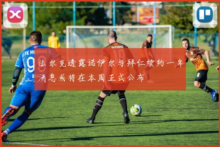 法尔克透露诺伊尔与拜仁续约一年消息或将在本周正式公布