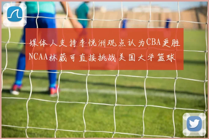 媒体人支持李悦洲观点认为CBA更胜NCAA林葳可直接挑战美国大学篮球