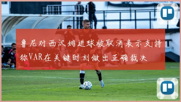 鲁尼对西汉姆进球被取消表示支持称VAR在关键时刻做出正确裁决