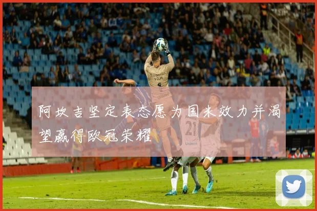 阿坎吉坚定表态愿为国米效力并渴望赢得欧冠荣耀