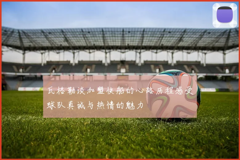 瓦格勒谈加盟快船的心路历程感受球队真诚与热情的魅力